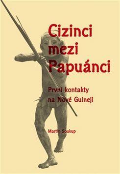 Cizinci mezi Papuánci - První kontakty na Nové Guineji - Martin Soukup